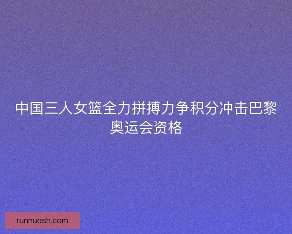 中国三人女篮全力拼搏力争积分冲击巴黎奥运会资格