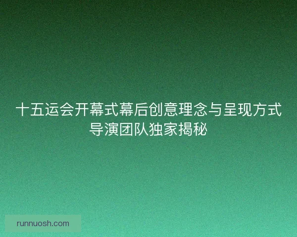 十五运会开幕式幕后创意理念与呈现方式导演团队独家揭秘